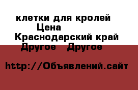 клетки для кролей › Цена ­ 5 000 - Краснодарский край Другое » Другое   